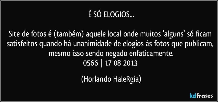 É SÓ ELOGIOS...

Site de fotos é (também) aquele local onde muitos 'alguns' só ficam satisfeitos quando há unanimidade de elogios às fotos que publicam, mesmo isso sendo negado enfaticamente.
0566 | 17/08/2013 (Horlando HaleRgia)