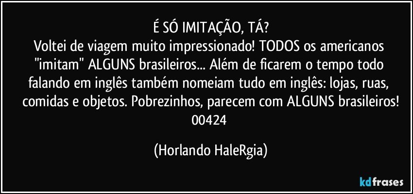 É SÓ IMITAÇÃO, TÁ?
Voltei de viagem muito impressionado! TODOS os americanos "imitam" ALGUNS brasileiros... Além de ficarem o tempo todo falando em inglês também nomeiam tudo em inglês: lojas, ruas, comidas e objetos. Pobrezinhos, parecem com ALGUNS brasileiros!
00424 (Horlando HaleRgia)