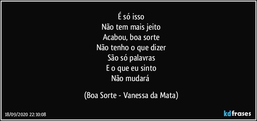 É só isso
Não tem mais jeito
Acabou, boa sorte
Não tenho o que dizer
São só palavras
E o que eu sinto
Não mudará (Boa Sorte - Vanessa da Mata)