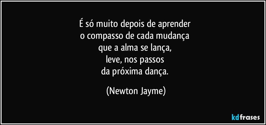 É só muito depois de aprender 
o compasso de cada mudança 
que a alma se lança, 
leve, nos passos 
da próxima dança. (Newton Jayme)