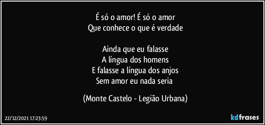 É só o amor! É só o amor
Que conhece o que é verdade

Ainda que eu falasse
A língua dos homens
E falasse a língua dos anjos
Sem amor eu nada seria (Monte Castelo - Legião Urbana)