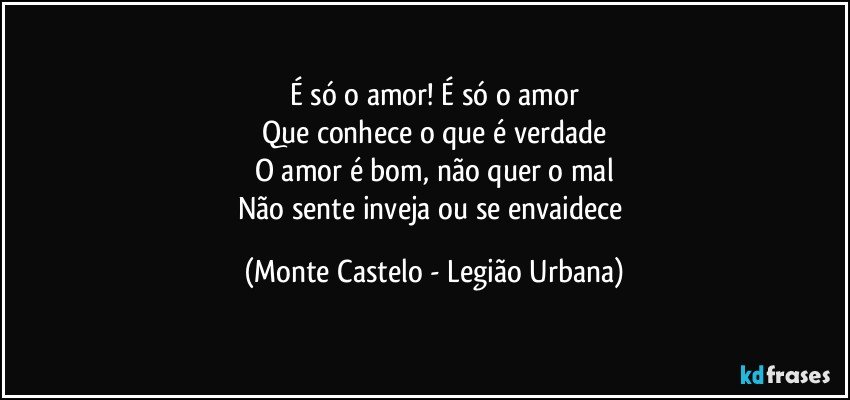 É só o amor! É só o amor
Que conhece o que é verdade
O amor é bom, não quer o mal
Não sente inveja ou se envaidece (Monte Castelo - Legião Urbana)