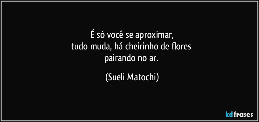 É só você se aproximar,
tudo muda, há cheirinho de flores 
pairando no ar. (Sueli Matochi)