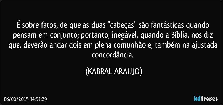 É sobre fatos, de que as duas "cabeças" são fantásticas quando pensam em conjunto; portanto, inegável, quando a Bíblia, nos diz que, deverão andar dois em plena comunhão e, também na ajustada concordância. (KABRAL ARAUJO)