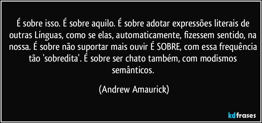 É sobre isso. É sobre aquilo. É sobre adotar expressões literais de outras Línguas, como se elas, automaticamente, fizessem sentido, na nossa. É sobre não suportar mais ouvir É SOBRE, com essa frequência tão 'sobredita'. É sobre ser chato também, com modismos semânticos. (Andrew Amaurick)