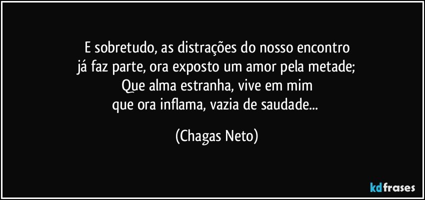 E sobretudo, as distrações do nosso encontro
já faz parte, ora exposto um amor pela metade;
Que alma estranha, vive em mim
que ora inflama, vazia de saudade... (Chagas Neto)