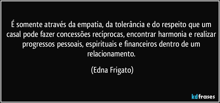 É somente através da empatia, da tolerância e do respeito que um casal pode fazer concessões recíprocas, encontrar harmonia e realizar progressos pessoais, espirituais e financeiros dentro de um relacionamento. (Edna Frigato)