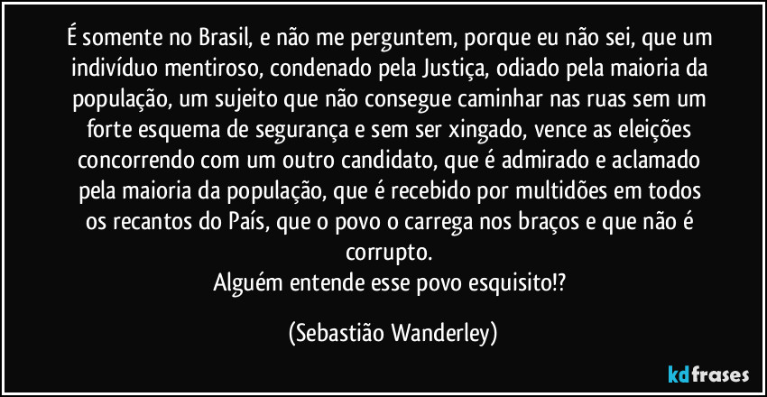 É somente no Brasil, e não me perguntem, porque eu não sei, que um indivíduo mentiroso, condenado pela Justiça, odiado pela maioria da população, um sujeito que não consegue caminhar nas ruas sem um forte esquema de segurança e sem ser xingado, vence as eleições concorrendo com um outro candidato, que é admirado e aclamado pela maioria da população, que é recebido por multidões em todos os recantos do País, que o povo o carrega nos braços e que não é corrupto. 
Alguém entende esse povo esquisito!? (Sebastião Wanderley)