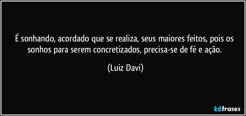 É sonhando, acordado que se realiza, seus maiores feitos, pois os sonhos para serem concretizados, precisa-se de fé e ação. (Luiz Davi)