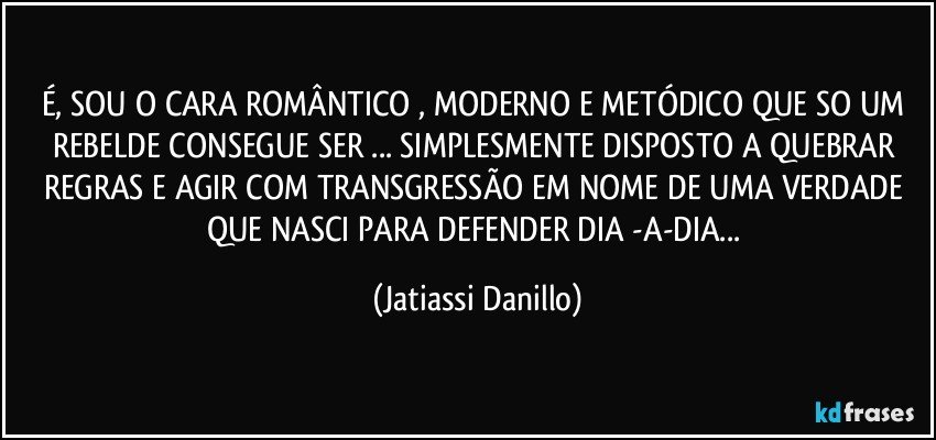 É, SOU O CARA ROMÂNTICO , MODERNO E METÓDICO QUE SO UM REBELDE CONSEGUE SER ... SIMPLESMENTE DISPOSTO A QUEBRAR REGRAS E AGIR COM TRANSGRESSÃO EM NOME DE UMA VERDADE QUE NASCI PARA DEFENDER DIA -A-DIA... (Jatiassi Danillo)