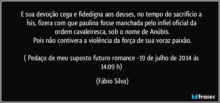 E sua devoção cega e fidedigna aos deuses, no tempo do sacrifício a Ísis, fizera com que paulina fosse manchada pelo infiel oficial da ordem cavaleiresca, sob o nome de Anúbis.
Pois não contivera a violência da força de sua voraz paixão.

( Pedaço de meu suposto futuro romance -19 de julho de 2014 às 14:09 h) (Fábio Silva)