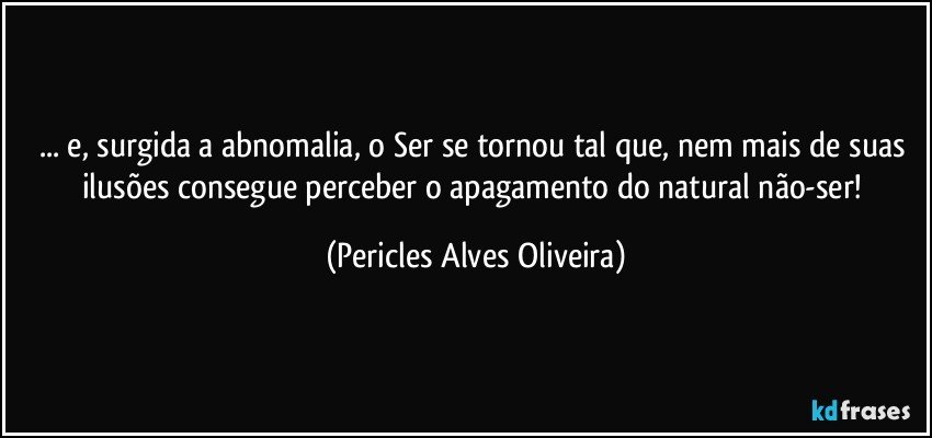 ... e, surgida a abnomalia, o Ser se tornou tal que, nem mais de suas ilusões consegue perceber o apagamento do natural não-ser! (Pericles Alves Oliveira)