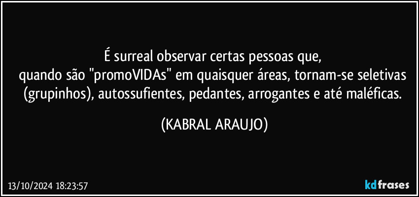 É surreal observar certas pessoas que, 
quando são "promoVIDAs" em quaisquer áreas, tornam-se seletivas (grupinhos), autossufientes, pedantes, arrogantes e até maléficas. (KABRAL ARAUJO)