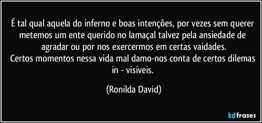 É tal qual aquela do inferno e boas intenções, por vezes sem querer metemos um ente querido no lamaçal talvez pela ansiedade de agradar ou por nos exercermos em certas vaidades.
Certos momentos nessa vida mal damo-nos conta de certos dilemas in - visíveis. (Ronilda David)