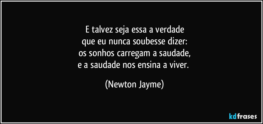 E talvez seja essa a verdade
que eu nunca soubesse dizer:
os sonhos carregam a saudade,
e a saudade nos ensina a viver. (Newton Jayme)
