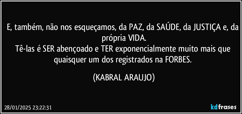 E, também, não nos esqueçamos, da PAZ, da SAÚDE, da JUSTIÇA e, da própria VIDA.
Tê-las é SER abençoado e TER exponencialmente muito mais que quaisquer um dos registrados na FORBES. (KABRAL ARAUJO)