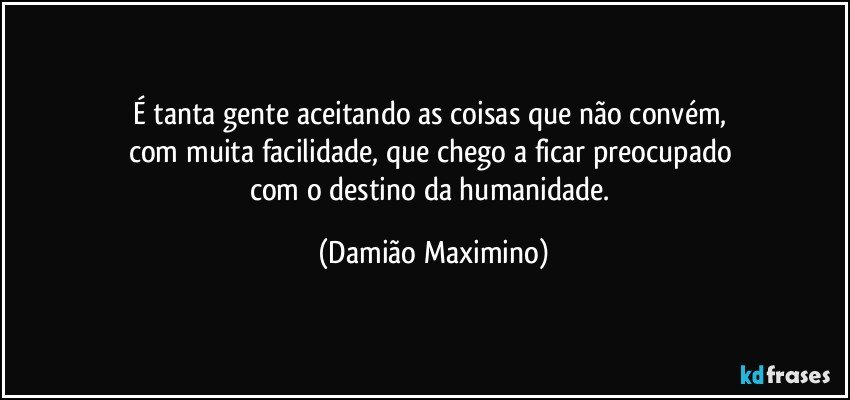 É tanta gente aceitando as coisas que não convém, 
com muita facilidade, que chego a ficar preocupado 
com o destino da humanidade. (Damião Maximino)