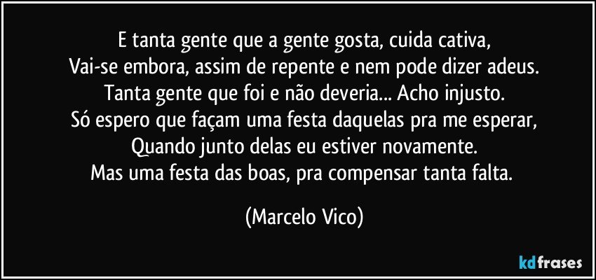 E tanta gente que a gente gosta, cuida cativa,
Vai-se embora, assim de repente e nem pode dizer adeus.
Tanta gente que foi e não deveria... Acho injusto.
Só espero que façam uma festa daquelas pra me esperar,
Quando junto delas  eu estiver novamente.
Mas uma festa das boas, pra compensar tanta falta. (Marcelo Vico)