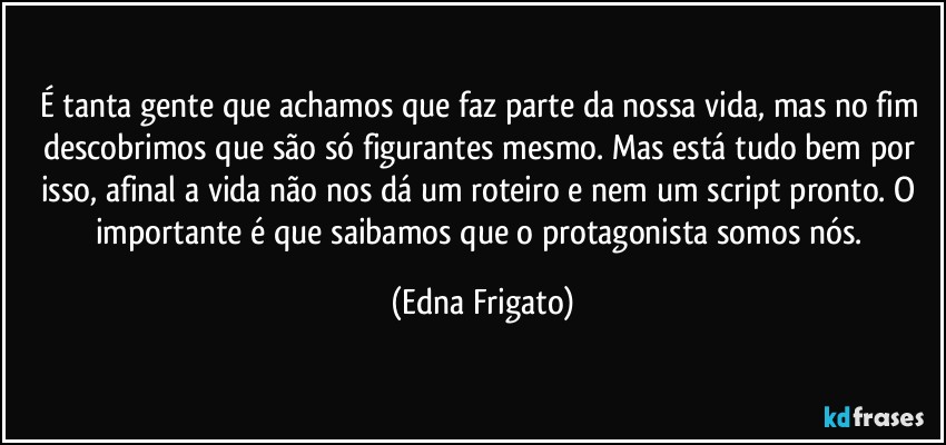 É tanta gente que achamos que faz parte da nossa vida, mas no fim descobrimos que são só figurantes mesmo. Mas está tudo bem por isso, afinal a vida não nos dá um roteiro e nem um script pronto. O importante é que saibamos que o protagonista somos nós. (Edna Frigato)