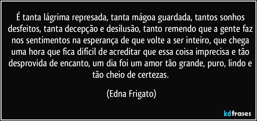 É tanta lágrima represada, tanta mágoa guardada, tantos sonhos desfeitos, tanta decepção e desilusão, tanto remendo que a gente faz nos sentimentos na esperança de que volte a ser inteiro, que chega uma hora que fica difícil de acreditar que essa coisa imprecisa e tão desprovida de encanto, um dia foi um amor tão grande, puro, lindo e tão cheio de certezas. (Edna Frigato)