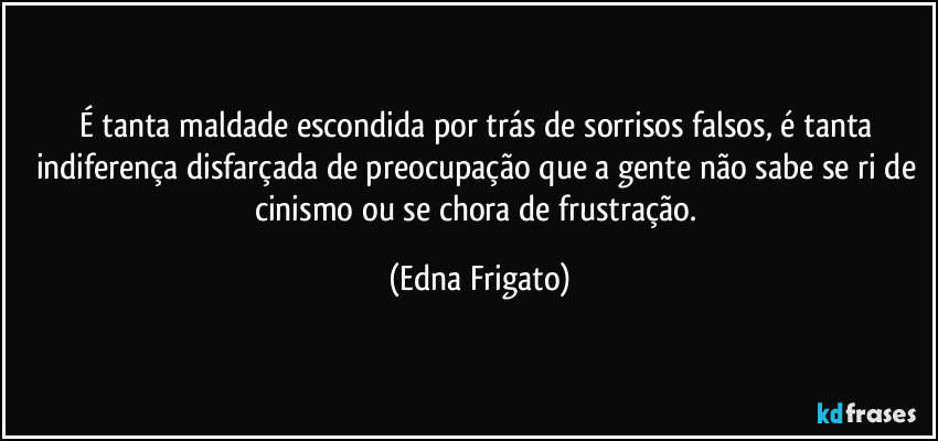 É tanta maldade escondida por trás de sorrisos falsos, é tanta indiferença disfarçada de preocupação que a gente não sabe se ri de cinismo ou se chora de frustração. (Edna Frigato)