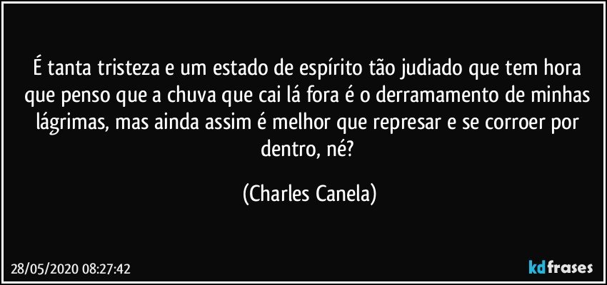 É tanta tristeza e um estado de espírito tão judiado que tem hora que penso que a chuva que cai lá fora é o derramamento de minhas lágrimas, mas ainda assim é melhor que represar e se corroer por dentro, né? (Charles Canela)