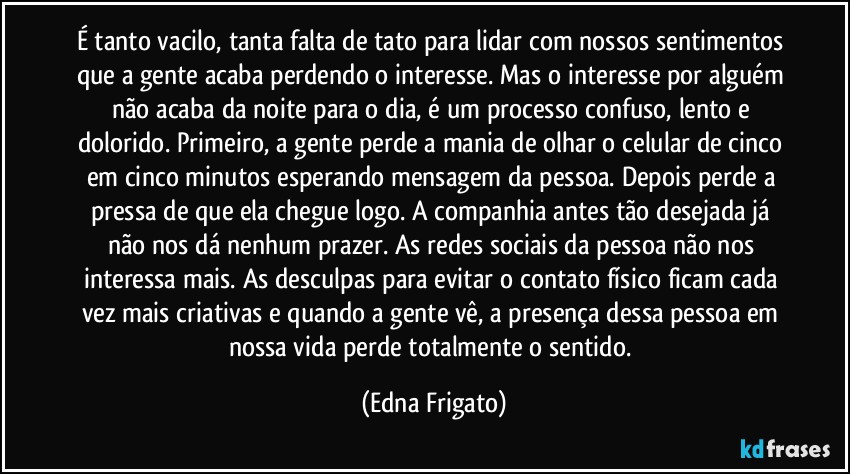 É tanto vacilo, tanta falta de tato para lidar com nossos sentimentos que a gente acaba perdendo o interesse. Mas o interesse por alguém não acaba da noite para o dia, é um processo confuso, lento e dolorido. Primeiro, a gente perde a mania de olhar o celular de cinco em cinco minutos esperando mensagem da pessoa. Depois perde a pressa de que ela chegue logo. A companhia antes tão desejada já não nos dá nenhum prazer. As redes sociais da pessoa não nos interessa mais. As desculpas para evitar o contato físico ficam cada vez mais criativas e quando a gente vê, a presença dessa pessoa em nossa vida perde totalmente o sentido. (Edna Frigato)