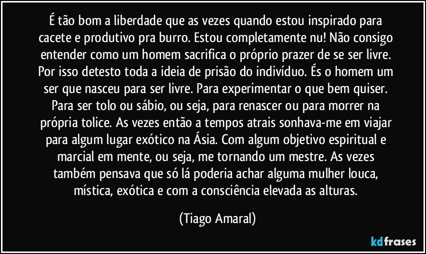 É tão bom a liberdade que as vezes quando estou inspirado para cacete e produtivo pra burro. Estou completamente nu! Não consigo entender como um homem sacrifica o próprio prazer de se ser livre. Por isso detesto toda a ideia de prisão do indivíduo. És o homem um ser que nasceu para ser livre. Para experimentar o que bem quiser. Para ser tolo ou sábio, ou seja, para renascer ou para morrer na própria tolice. As vezes então a tempos atrais sonhava-me em viajar para algum lugar exótico na Ásia. Com algum objetivo espiritual e marcial em mente, ou seja, me tornando um mestre. As vezes também pensava que só lá poderia achar alguma mulher louca, mística, exótica e com a consciência elevada as alturas. (Tiago Amaral)