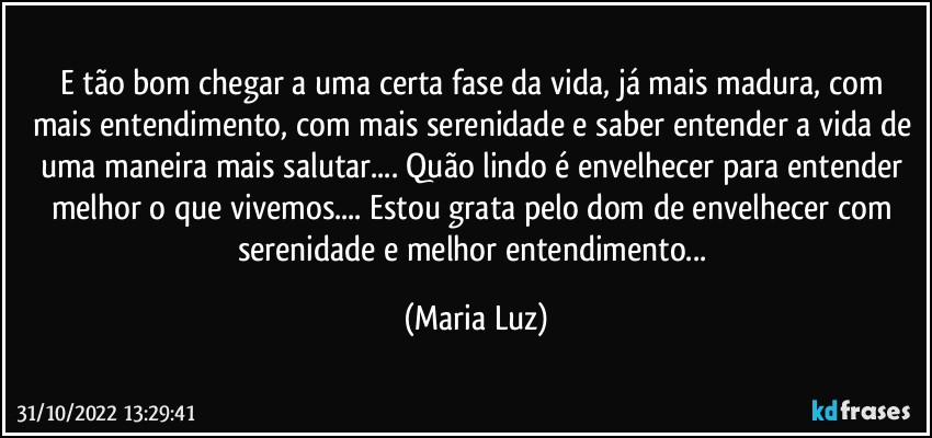 E tão bom chegar a uma certa fase da vida, já mais madura, com mais entendimento, com mais serenidade e saber entender a vida de uma maneira mais salutar... Quão lindo é envelhecer para entender melhor o que vivemos... Estou grata pelo dom de envelhecer com serenidade e melhor entendimento... (Maria Luz)