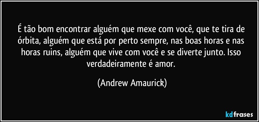 É tão bom encontrar alguém que mexe com você, que te tira de órbita, alguém que está por perto sempre, nas boas horas e nas horas ruins, alguém que vive com você e se diverte junto. Isso verdadeiramente é amor. (Andrew Amaurick)