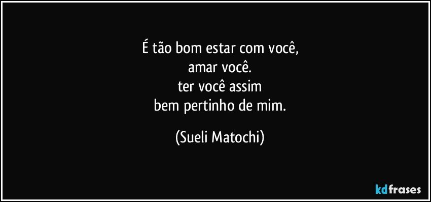 É tão bom estar com você,
amar você.
ter você assim
 bem pertinho de mim. (Sueli Matochi)