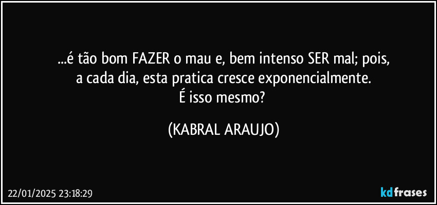 ...é tão bom FAZER o mau e, bem intenso SER mal; pois,
a cada dia, esta pratica cresce exponencialmente.
É isso mesmo? (KABRAL ARAUJO)