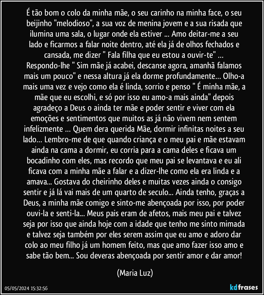 É tão bom o colo da minha mãe, o seu carinho na minha face, o seu beijinho "melodioso", a sua voz de menina jovem e a sua risada que ilumina uma sala, o lugar onde ela estiver ... Amo deitar-me a seu lado e ficarmos a falar noite dentro, até ela já de olhos fechados e cansada, me dizer " Fala filha que eu estou a ouvir-te" … Respondo-lhe " Sim mãe já acabei, descanse agora, amanhã falamos mais um pouco" e nessa altura já ela dorme profundamente… Olho-a mais uma vez e vejo como ela é linda, sorrio e penso " É minha mãe, a mãe  que eu escolhi, e só por isso eu amo-a mais ainda" depois agradeço a Deus o ainda ter mãe e poder sentir e viver com ela emoções e sentimentos que muitos/as já não vivem nem sentem infelizmente … Quem dera querida Mãe, dormir infinitas noites a seu lado… Lembro-me de que quando criança e o meu pai e mãe estavam ainda na cama a dormir, eu corria para a cama deles e ficava um bocadinho com eles, mas recordo que meu pai se levantava e eu ali ficava com a minha mãe a falar e a dizer-lhe como ela era linda e a amava... Gostava do cheirinho deles e muitas vezes ainda o consigo sentir e já lá vai mais de um quarto de seculo... Ainda tenho, graças a Deus, a minha mãe comigo e sinto-me abençoada por isso, por poder ouvi-la e senti-la... Meus pais eram de afetos, mais meu pai e talvez seja por isso que ainda hoje com a idade que tenho me sinto mimada e talvez seja também por eles serem assim que eu amo e adoro dar colo ao meu filho já um homem feito, mas que amo fazer isso amo e sabe tão bem... Sou deveras abençoada por sentir amor e dar amor! (Maria Luz)