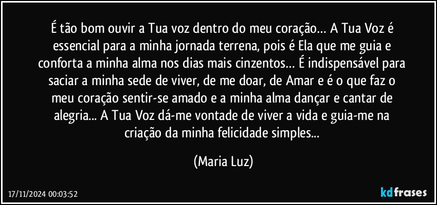 É tão bom ouvir a Tua voz dentro do meu coração… A Tua Voz é essencial para a minha jornada terrena, pois é Ela que me guia e conforta a minha alma nos dias mais cinzentos… É indispensável para saciar a minha sede de viver, de me doar, de Amar e é o que faz o meu coração sentir-se amado e a minha alma dançar e cantar de alegria... A Tua Voz dá-me vontade de viver a vida e guia-me na criação da minha felicidade simples... (Maria Luz)