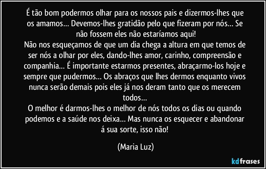 É tão bom podermos olhar para os nossos pais e dizermos-lhes que os amamos… Devemos-lhes gratidão pelo que fizeram por nós… Se não fossem eles não estaríamos aqui!
Não nos esqueçamos de que um dia chega a altura em que temos de ser nós a olhar por eles, dando-lhes amor, carinho, compreensão e companhia… É importante estarmos presentes,  abraçarmo-los hoje e sempre que pudermos… Os abraços que lhes dermos enquanto vivos nunca serão demais pois eles já nos deram tanto que os merecem todos… 
O melhor é darmos-lhes o melhor de nós todos os dias ou quando podemos e a saúde nos deixa… Mas nunca os esquecer e abandonar á sua sorte, isso não! (Maria Luz)