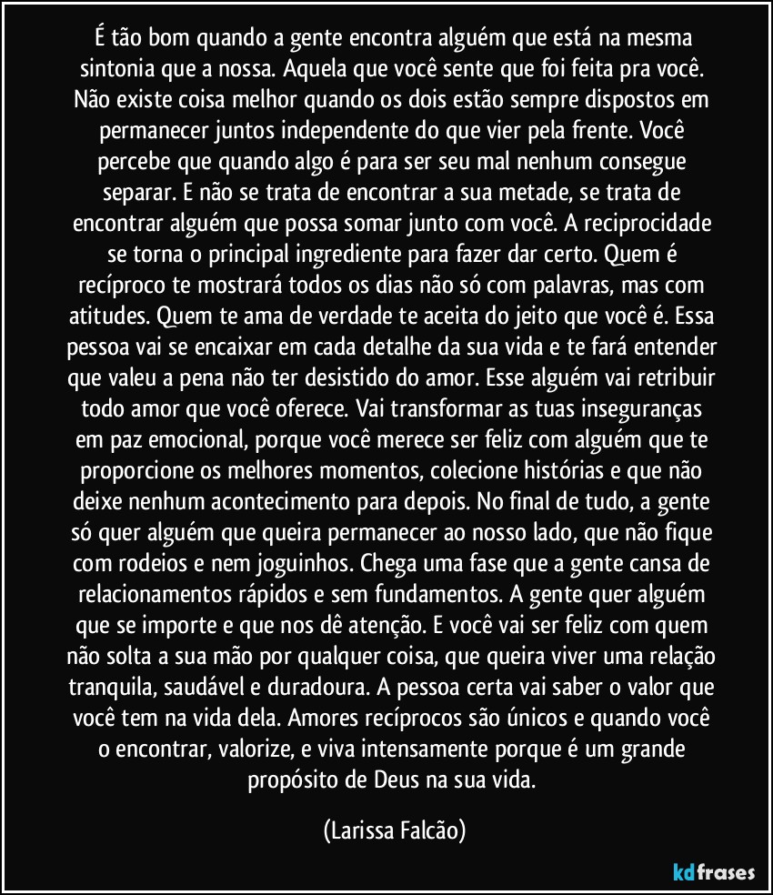 ⁠É tão bom quando a gente encontra alguém que está na mesma sintonia que a nossa. Aquela que você sente que foi feita pra você. Não existe coisa melhor quando os dois estão sempre dispostos em permanecer juntos independente do que vier pela frente. Você percebe que quando algo é para ser seu mal nenhum consegue separar. E não se trata de encontrar a sua metade, se trata de encontrar alguém que possa somar junto com você. A reciprocidade se torna o principal ingrediente para fazer dar certo. Quem é recíproco te mostrará todos os dias não só com palavras, mas com atitudes. Quem te ama de verdade te aceita do jeito que você é. Essa pessoa vai se encaixar em cada detalhe da sua vida e te fará entender que valeu a pena não ter desistido do amor. Esse alguém vai retribuir todo amor que você oferece. Vai transformar as tuas inseguranças em paz emocional, porque você merece ser feliz com alguém que te proporcione os melhores momentos, colecione histórias e que não deixe nenhum acontecimento para depois. No final de tudo, a gente só quer alguém que queira permanecer ao nosso lado, que não fique com rodeios e nem joguinhos. Chega uma fase que a gente cansa de relacionamentos rápidos e sem fundamentos. A gente quer alguém que se importe e que nos dê atenção. E você vai ser feliz com quem não solta a sua mão por qualquer coisa, que queira viver uma relação tranquila, saudável e duradoura. A pessoa certa vai saber o valor que você tem na vida dela. Amores recíprocos são únicos e quando você o encontrar, valorize, e viva intensamente porque é um grande propósito de Deus na sua vida. (Larissa Falcão)