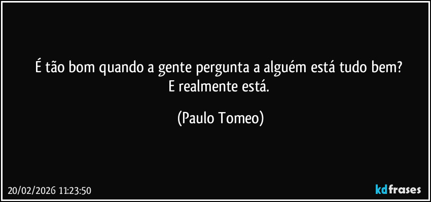 É tão bom quando a gente pergunta a alguém está tudo bem? 
E realmente está. (Paulo Tomeo)