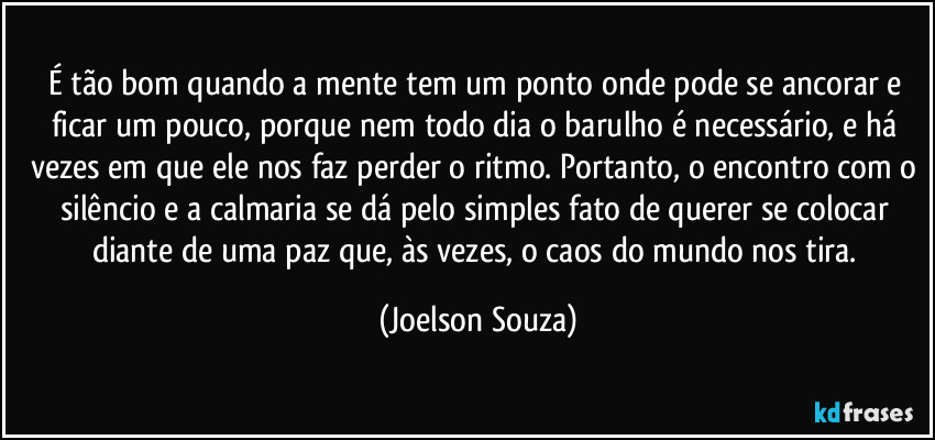 É tão bom quando a mente tem um ponto onde pode se ancorar e ficar um pouco, porque nem todo dia o barulho é necessário, e há vezes em que ele nos faz perder o ritmo. Portanto, o encontro com o silêncio e a calmaria se dá pelo simples fato de querer se colocar diante de uma paz que, às vezes, o caos do mundo nos tira. (Joelson Souza)