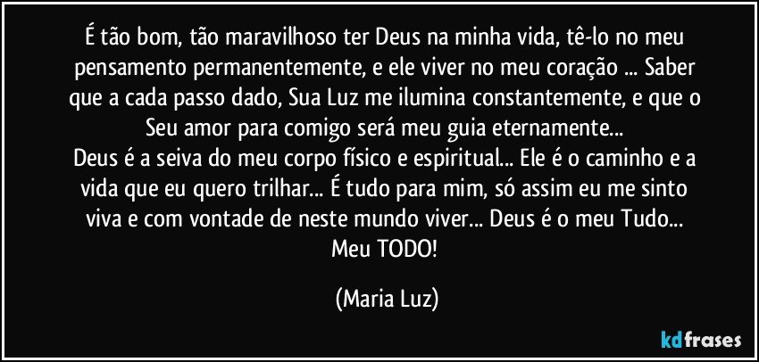 É tão bom, tão maravilhoso ter Deus na minha vida, tê-lo no meu pensamento permanentemente, e ele viver no meu coração ... Saber que a cada passo dado, Sua Luz me ilumina constantemente, e que o Seu amor para comigo será meu guia eternamente... 
Deus é a seiva do meu corpo físico e espiritual... Ele é o caminho e a vida que eu quero trilhar... É tudo para mim, só assim eu me sinto viva e com vontade de neste mundo viver... Deus é o meu Tudo... Meu TODO! (Maria Luz)