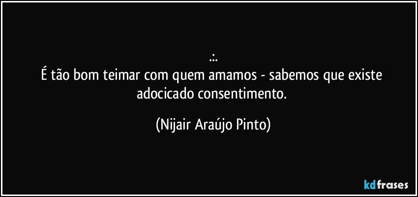 .:.
É tão bom teimar com quem amamos - sabemos que existe adocicado consentimento. (Nijair Araújo Pinto)