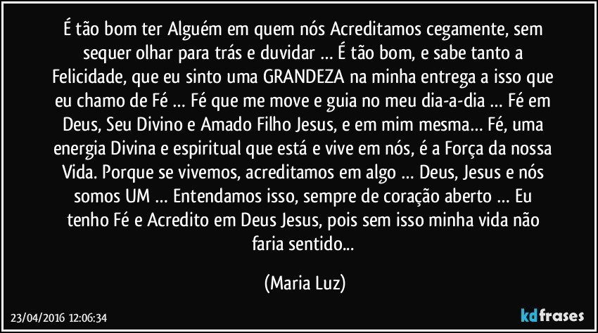 É tão bom ter Alguém em quem nós Acreditamos cegamente, sem sequer olhar para trás e duvidar … É tão bom, e sabe tanto a Felicidade, que eu sinto uma GRANDEZA na minha entrega a isso que eu chamo de Fé … Fé que me move e guia no meu dia-a-dia … Fé em Deus, Seu Divino e Amado Filho Jesus, e em mim mesma… Fé, uma energia Divina e espiritual que está e vive em nós, é a Força da nossa Vida. Porque se vivemos, acreditamos em algo … Deus, Jesus e nós somos UM … Entendamos isso, sempre de coração aberto … Eu tenho Fé e Acredito em Deus / Jesus, pois sem isso minha vida não faria sentido... (Maria Luz)