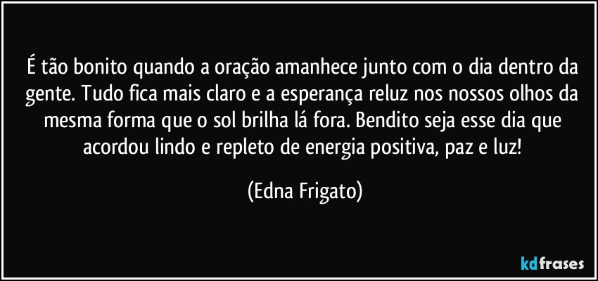 É tão bonito quando a oração amanhece junto com o dia dentro da gente. Tudo fica mais claro e a esperança reluz nos nossos olhos da mesma forma que o sol brilha lá fora. Bendito seja esse dia que acordou lindo e repleto de energia positiva, paz e luz! (Edna Frigato)