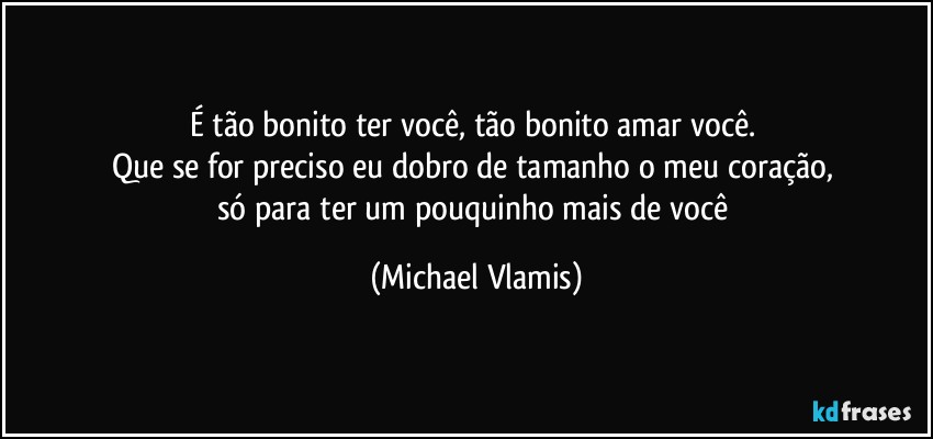 É tão bonito ter você, tão bonito amar você. 
Que se for preciso eu dobro de tamanho o meu coração, 
só para ter um pouquinho mais de você (Michael Vlamis)