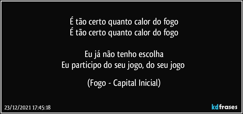 É tão certo quanto calor do fogo
É tão certo quanto calor do fogo

Eu já não tenho escolha
Eu participo do seu jogo, do seu jogo (Fogo - Capital Inicial)