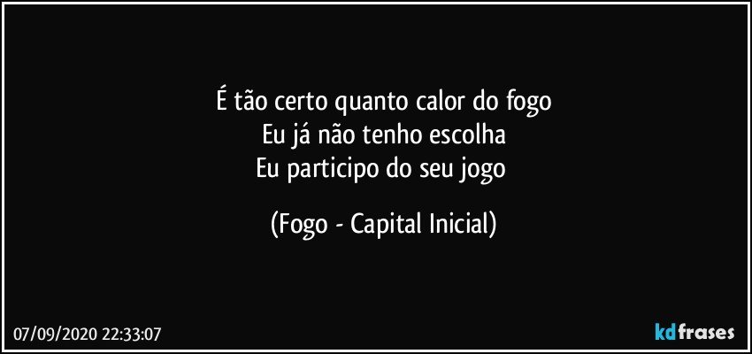 É tão certo quanto calor do fogo
Eu já não tenho escolha
Eu participo do seu jogo (Fogo - Capital Inicial)