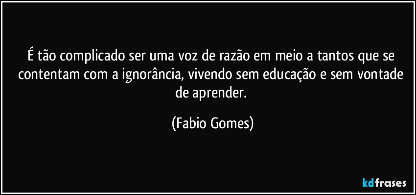 É tão complicado ser uma voz de razão em meio a tantos que se contentam com a ignorância, vivendo sem educação e sem vontade de aprender. (Fabio Gomes)