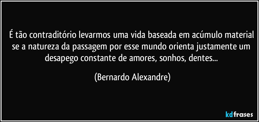 É tão contraditório levarmos uma vida baseada em acúmulo material se a natureza da passagem por esse mundo orienta justamente um desapego constante de amores, sonhos, dentes... (Bernardo Alexandre)