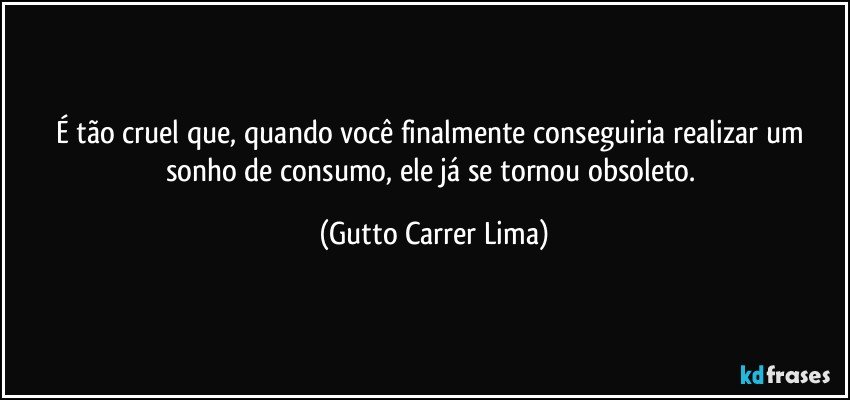 É tão cruel que, quando você finalmente conseguiria realizar um sonho de consumo, ele já se tornou obsoleto. (Gutto Carrer Lima)