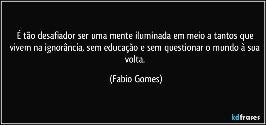 É tão desafiador ser uma mente iluminada em meio a tantos que vivem na ignorância, sem educação e sem questionar o mundo à sua volta. (Fabio Gomes)
