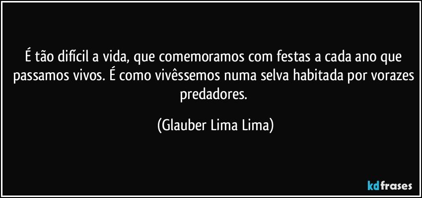 É tão difícil a vida, que comemoramos com festas a cada ano que passamos vivos. É como vivêssemos numa selva habitada por vorazes predadores. (Glauber Lima Lima)